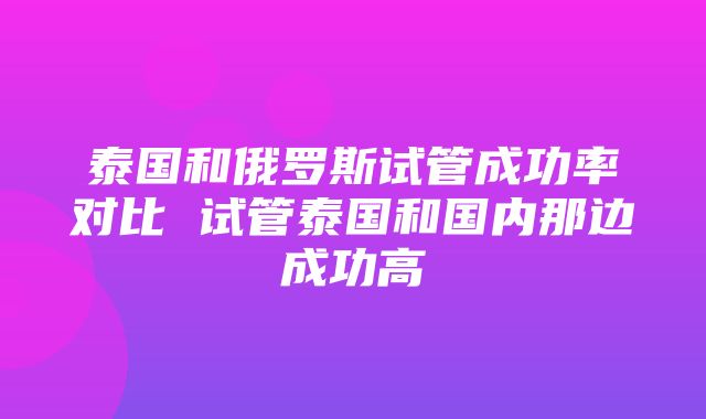 泰国和俄罗斯试管成功率对比 试管泰国和国内那边成功高