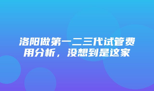 洛阳做第一二三代试管费用分析，没想到是这家