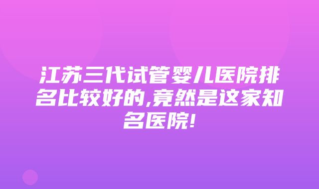 江苏三代试管婴儿医院排名比较好的,竟然是这家知名医院!