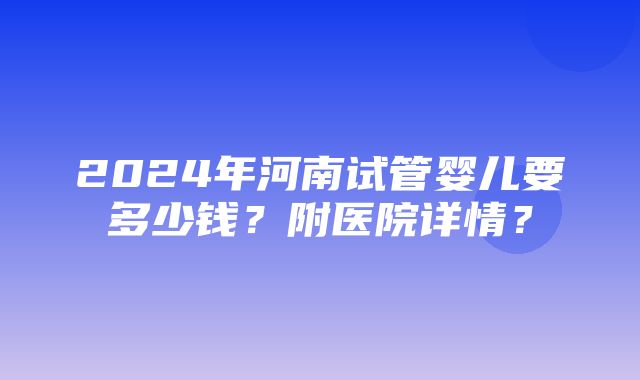 2024年河南试管婴儿要多少钱？附医院详情？