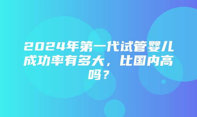 2024年第一代试管婴儿成功率有多大，比国内高吗？