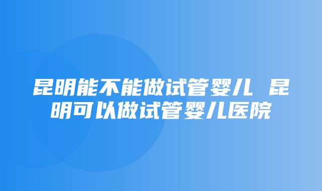 昆明能不能做试管婴儿 昆明可以做试管婴儿医院