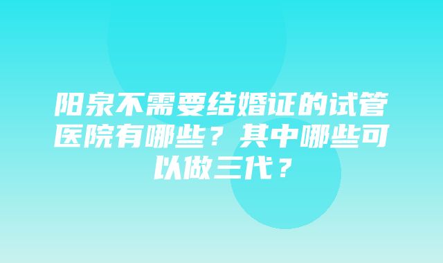 阳泉不需要结婚证的试管医院有哪些？其中哪些可以做三代？