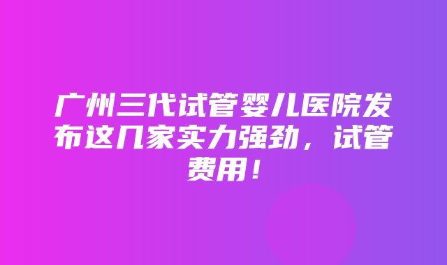 广州三代试管婴儿医院发布这几家实力强劲，试管费用！