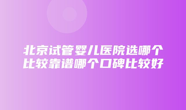 北京试管婴儿医院选哪个比较靠谱哪个口碑比较好