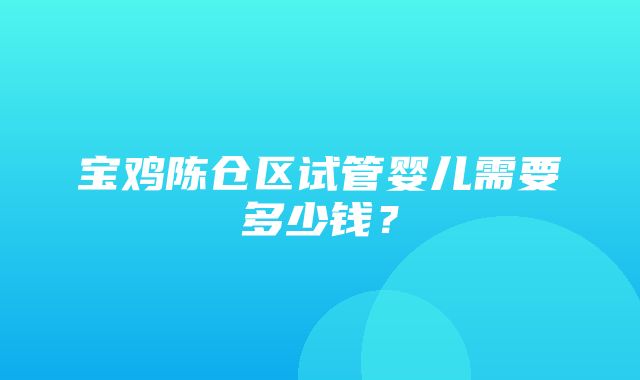 宝鸡陈仓区试管婴儿需要多少钱？