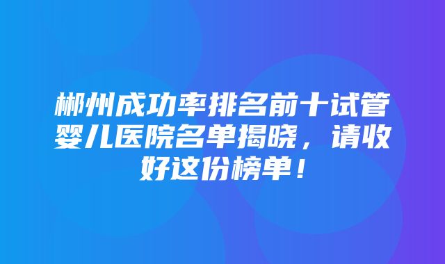 郴州成功率排名前十试管婴儿医院名单揭晓，请收好这份榜单！