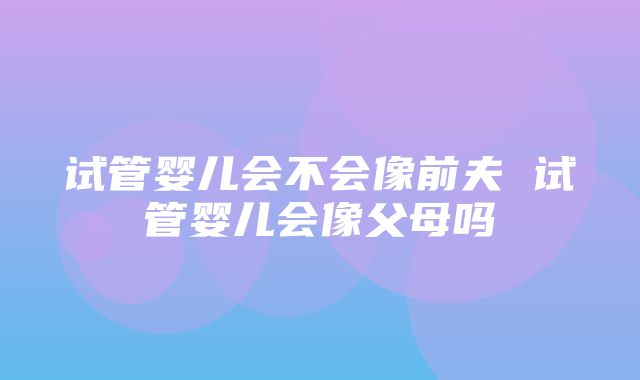 试管婴儿会不会像前夫 试管婴儿会像父母吗