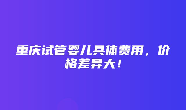 重庆试管婴儿具体费用，价格差异大！