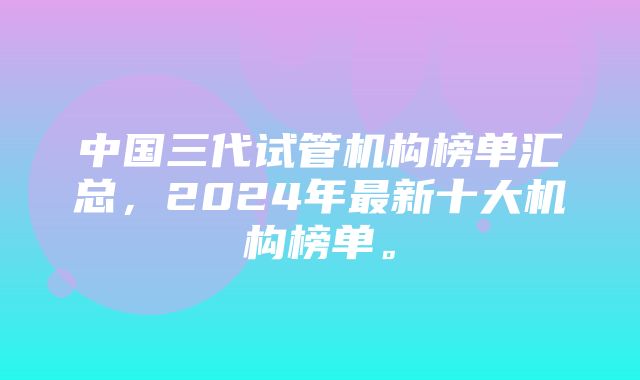 中国三代试管机构榜单汇总，2024年最新十大机构榜单。