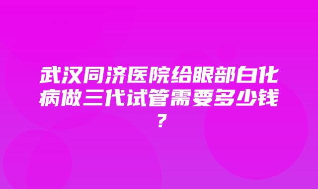 武汉同济医院给眼部白化病做三代试管需要多少钱？