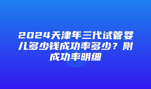 2024天津年三代试管婴儿多少钱成功率多少？附成功率明细