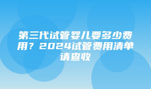 第三代试管婴儿要多少费用？2024试管费用清单请查收