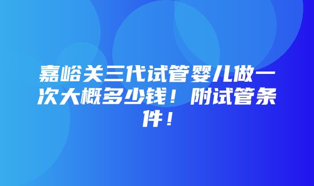 嘉峪关三代试管婴儿做一次大概多少钱！附试管条件！