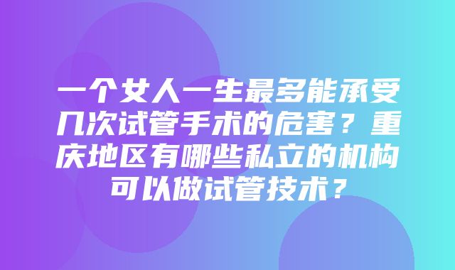 一个女人一生最多能承受几次试管手术的危害？重庆地区有哪些私立的机构可以做试管技术？