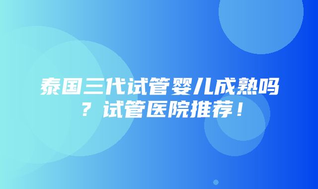 泰国三代试管婴儿成熟吗？试管医院推荐！