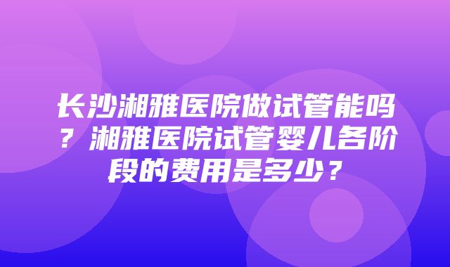 长沙湘雅医院做试管能吗？湘雅医院试管婴儿各阶段的费用是多少？