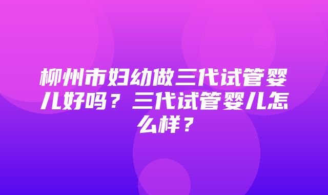 柳州市妇幼做三代试管婴儿好吗？三代试管婴儿怎么样？