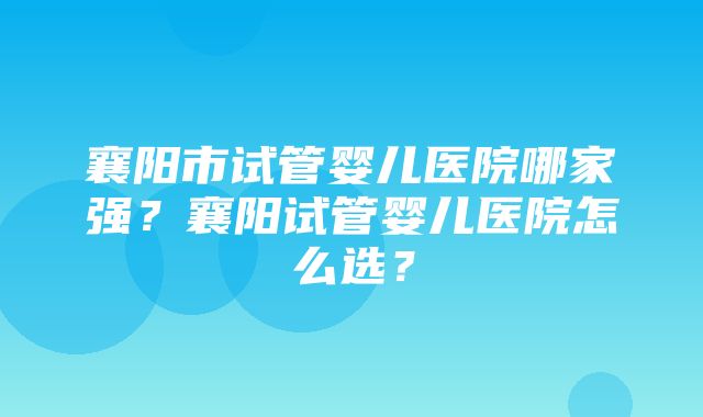 襄阳市试管婴儿医院哪家强？襄阳试管婴儿医院怎么选？