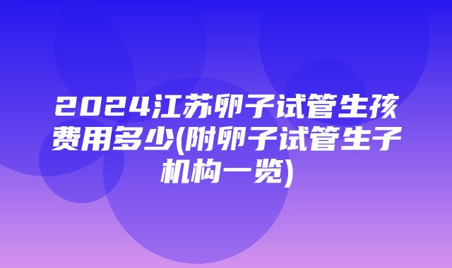 2024江苏卵子试管生孩费用多少(附卵子试管生子机构一览)