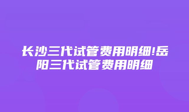 长沙三代试管费用明细!岳阳三代试管费用明细