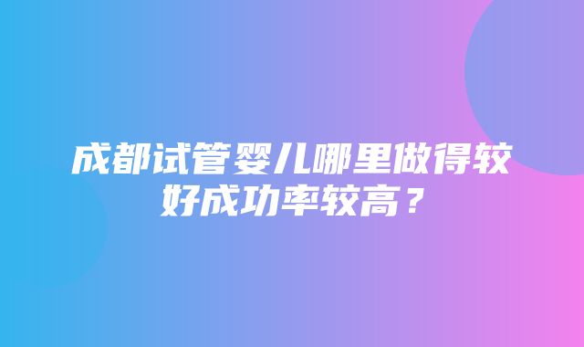 成都试管婴儿哪里做得较好成功率较高？