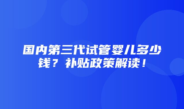 国内第三代试管婴儿多少钱？补贴政策解读！