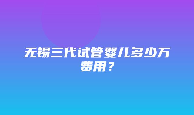 无锡三代试管婴儿多少万费用？