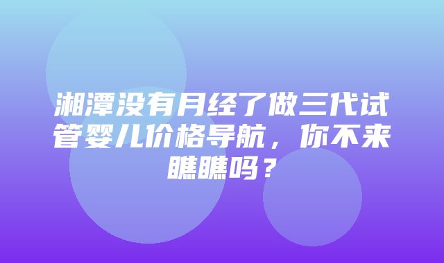 湘潭没有月经了做三代试管婴儿价格导航，你不来瞧瞧吗？