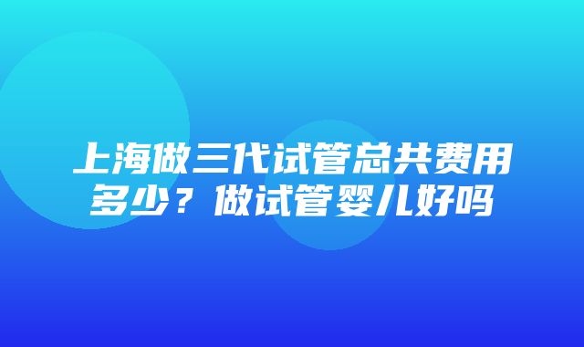 上海做三代试管总共费用多少？做试管婴儿好吗