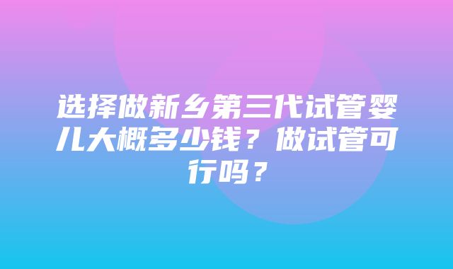 选择做新乡第三代试管婴儿大概多少钱？做试管可行吗？