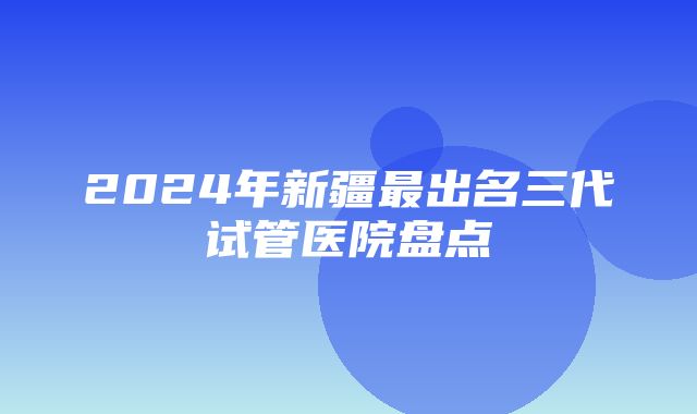 2024年新疆最出名三代试管医院盘点