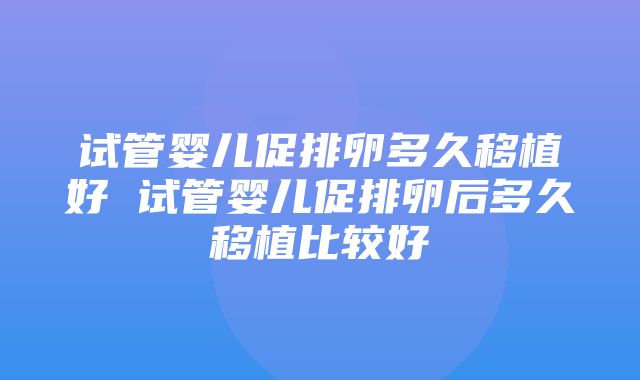 试管婴儿促排卵多久移植好 试管婴儿促排卵后多久移植比较好