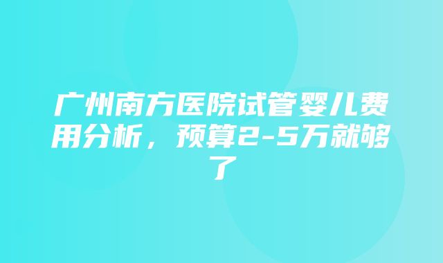 广州南方医院试管婴儿费用分析，预算2-5万就够了