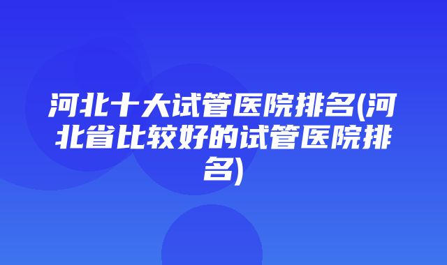 河北十大试管医院排名(河北省比较好的试管医院排名)