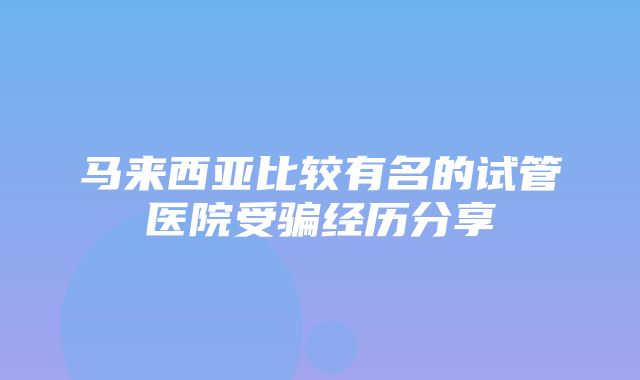 马来西亚比较有名的试管医院受骗经历分享