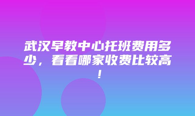 武汉早教中心托班费用多少，看看哪家收费比较高！