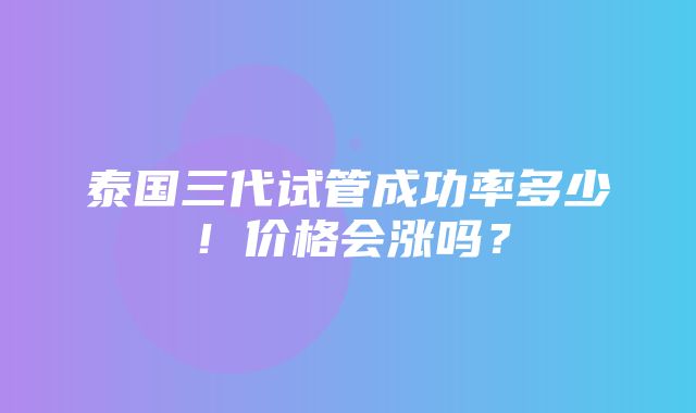 泰国三代试管成功率多少！价格会涨吗？