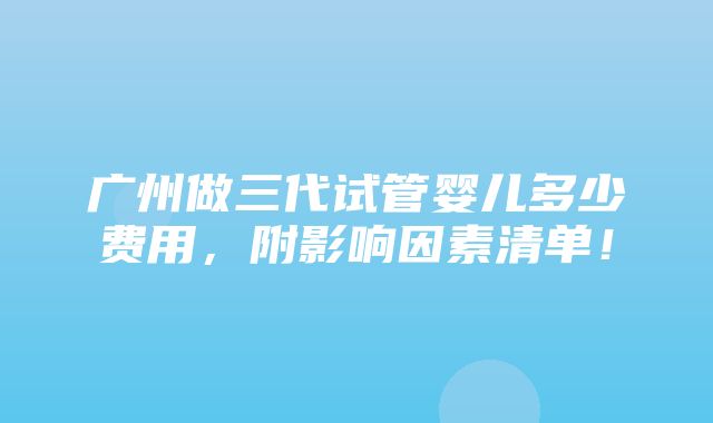 广州做三代试管婴儿多少费用，附影响因素清单！