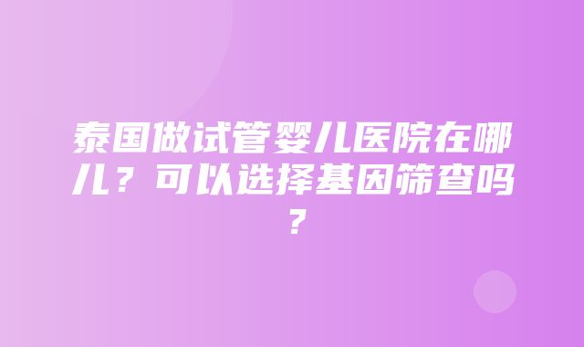 泰国做试管婴儿医院在哪儿？可以选择基因筛查吗？