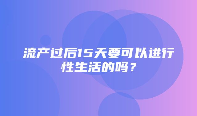 流产过后15天要可以进行性生活的吗？