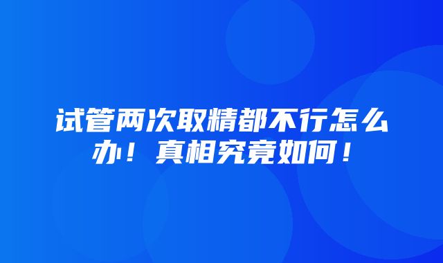 试管两次取精都不行怎么办！真相究竟如何！