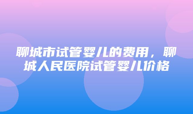 聊城市试管婴儿的费用，聊城人民医院试管婴儿价格