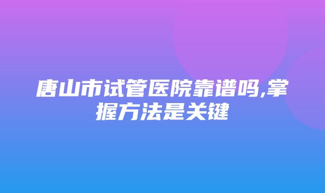 唐山市试管医院靠谱吗,掌握方法是关键