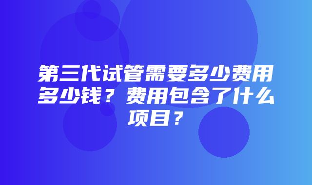 第三代试管需要多少费用多少钱？费用包含了什么项目？