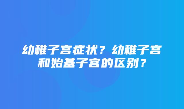 幼稚子宫症状？幼稚子宫和始基子宫的区别？