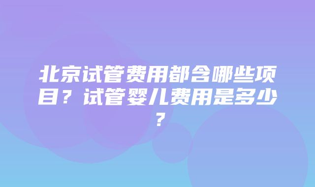 北京试管费用都含哪些项目？试管婴儿费用是多少？