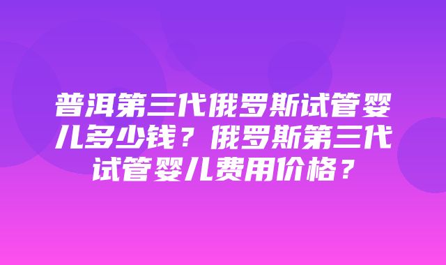 普洱第三代俄罗斯试管婴儿多少钱？俄罗斯第三代试管婴儿费用价格？