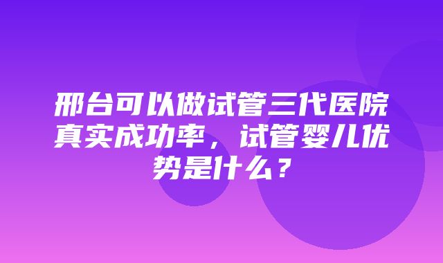 邢台可以做试管三代医院真实成功率，试管婴儿优势是什么？