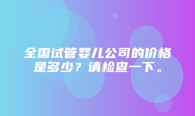 全国试管婴儿公司的价格是多少？请检查一下。